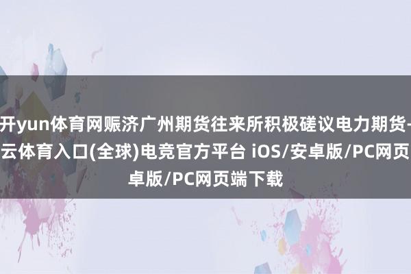 开yun体育网赈济广州期货往来所积极磋议电力期货-开yun云体育入口(全球)电竞官方平台 iOS/安卓版/PC网页端下载