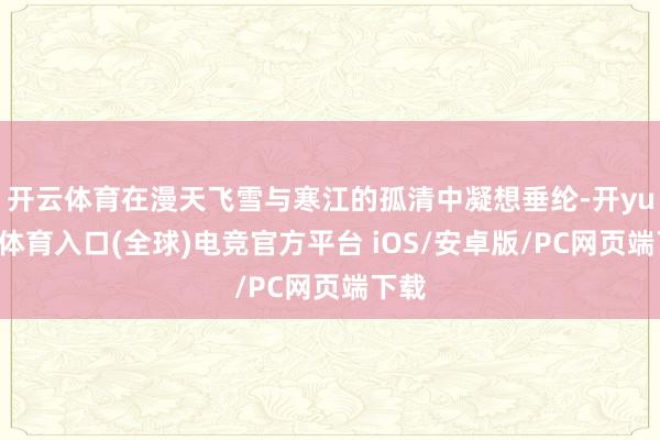 开云体育在漫天飞雪与寒江的孤清中凝想垂纶-开yun云体育入口(全球)电竞官方平台 iOS/安卓版/PC网页端下载