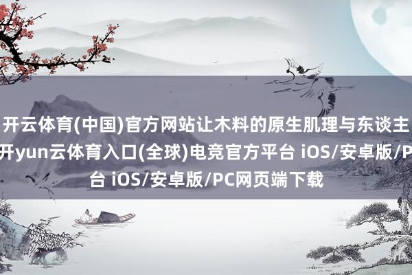 开云体育(中国)官方网站让木料的原生肌理与东谈主文巧想相融-开yun云体育入口(全球)电竞官方平台 iOS/安卓版/PC网页端下载