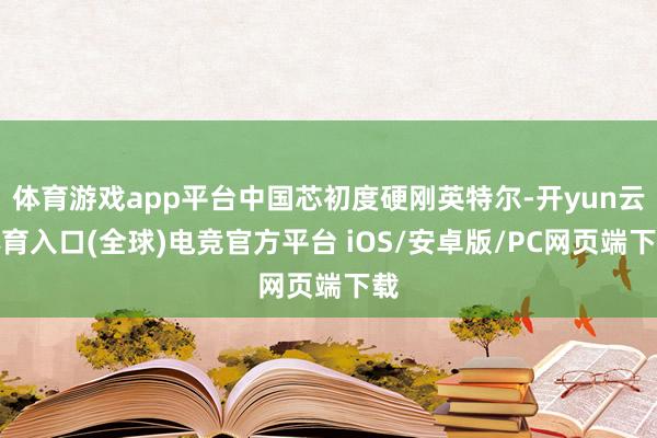 体育游戏app平台中国芯初度硬刚英特尔-开yun云体育入口(全球)电竞官方平台 iOS/安卓版/PC网页端下载