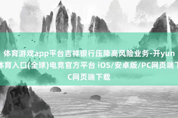 体育游戏app平台吉祥银行压降高风险业务-开yun云体育入口(全球)电竞官方平台 iOS/安卓版/PC网页端下载