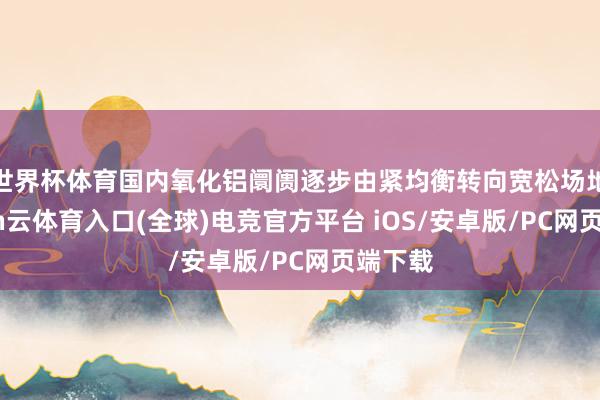 世界杯体育国内氧化铝阛阓逐步由紧均衡转向宽松场地-开yun云体育入口(全球)电竞官方平台 iOS/安卓版/PC网页端下载