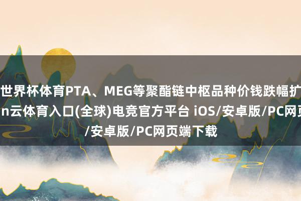世界杯体育PTA、MEG等聚酯链中枢品种价钱跌幅扩大-开yun云体育入口(全球)电竞官方平台 iOS/安卓版/PC网页端下载
