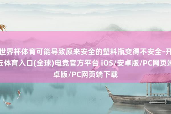 世界杯体育可能导致原来安全的塑料瓶变得不安全-开yun云体育入口(全球)电竞官方平台 iOS/安卓版/PC网页端下载