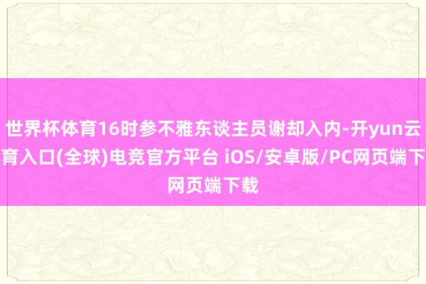 世界杯体育16时参不雅东谈主员谢却入内-开yun云体育入口(全球)电竞官方平台 iOS/安卓版/PC网页端下载