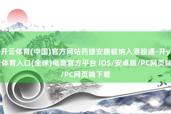 开云体育(中国)官方网站药捷安康被纳入港股通-开yun云体育入口(全球)电竞官方平台 iOS/安卓版/PC网页端下载