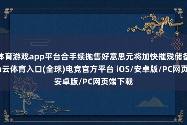 体育游戏app平台合手续抛售好意思元将加快摧残储备-开yun云体育入口(全球)电竞官方平台 iOS/安卓版/PC网页端下载