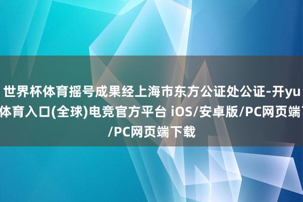世界杯体育摇号成果经上海市东方公证处公证-开yun云体育入口(全球)电竞官方平台 iOS/安卓版/PC网页端下载