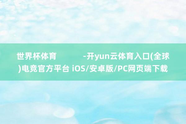 世界杯体育            -开yun云体育入口(全球)电竞官方平台 iOS/安卓版/PC网页端下载