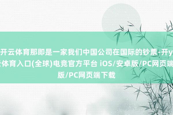 开云体育那即是一家我们中国公司在国际的钞票-开yun云体育入口(全球)电竞官方平