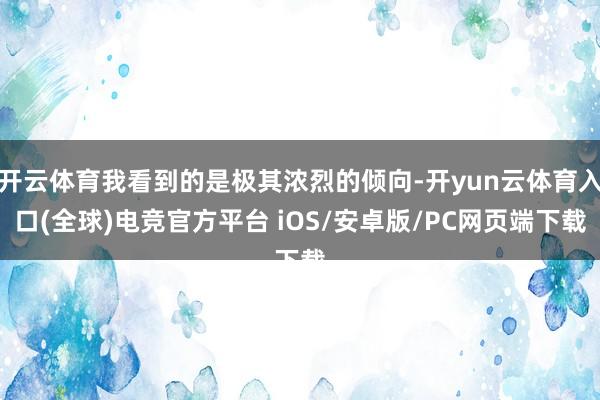 开云体育我看到的是极其浓烈的倾向-开yun云体育入口(全球)电竞官方平台 iOS